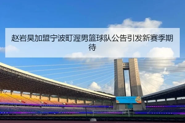 赵岩昊加盟宁波町渥男篮球队公告引发新赛季期待